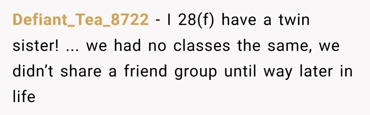 Defiant_Tea_8722 − I 28(f) have a twin sister! ... we had no classes the same, we didn’t share a friend group until way later in life