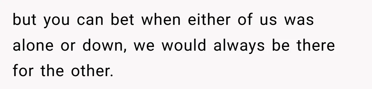 but you can bet when either of us was alone or down, we would always be there for the other.