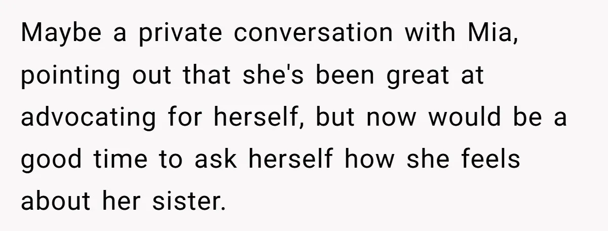 Maybe a private conversation with Mia, pointing out that she's been great at advocating for herself, but now would be a good time to ask herself how she feels about...