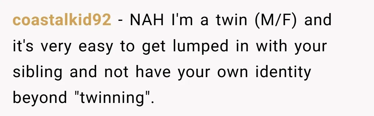 coastalkid92 − NAH I'm a twin (M/F) and it's very easy to get lumped in with your sibling and not have your own identity beyond "twinning".
