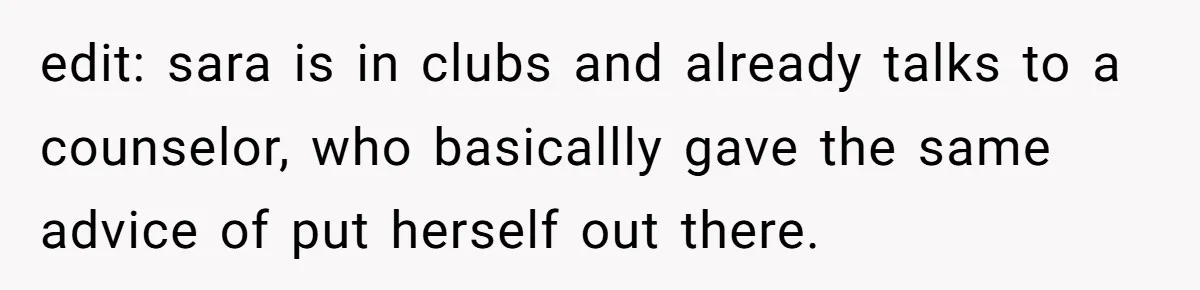 edit: sara is in clubs and already talks to a counselor, who basicallly gave the same advice of put herself out there.