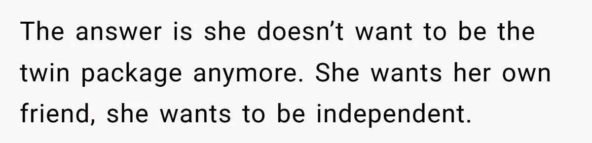 The answer is she doesn’t want to be the twin package anymore. She wants her own friend, she wants to be independent.