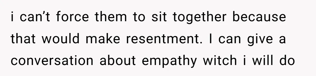 i can’t force them to sit together because that would make resentment. I can give a conversation about empathy witch i will do