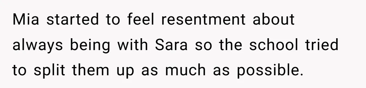 Mia started to feel resentment about always being with Sara so the school tried to split them up as much as possible.