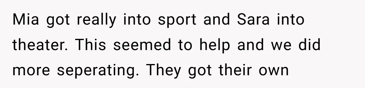 Mia got really into sport and Sara into theater. This seemed to help and we did more seperating. They got their own