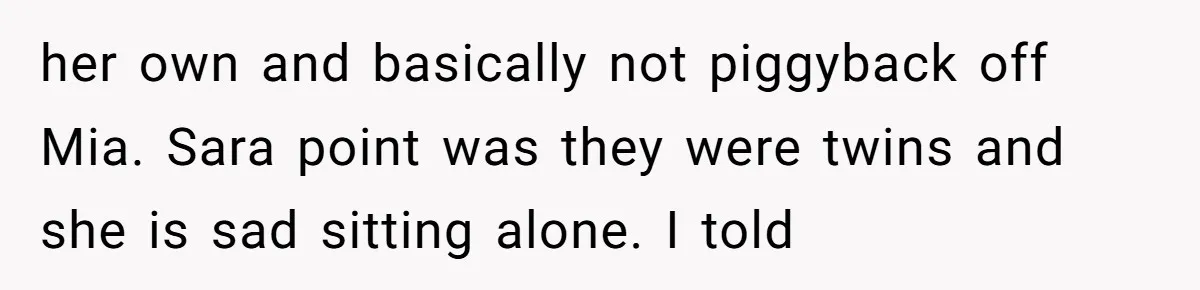 her own and basically not piggyback off Mia. Sara point was they were twins and she is sad sitting alone. I told