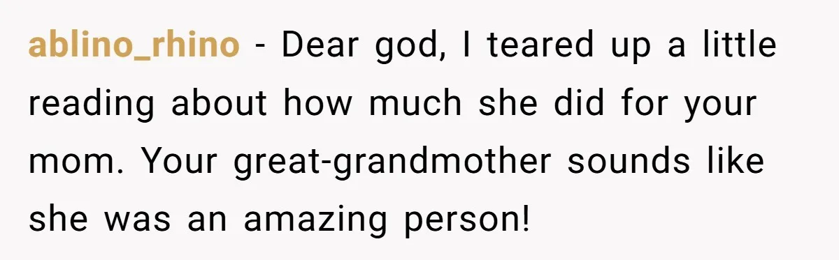 ablino_rhino − Dear god, I teared up a little reading about how much she did for your mom. Your great-grandmother sounds like she was an amazing person!