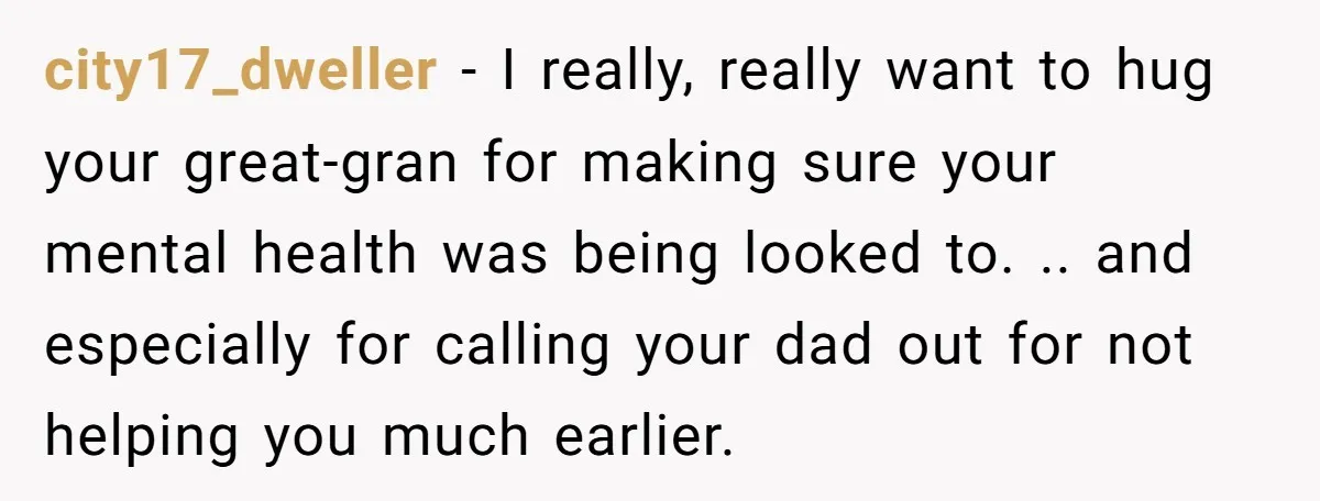 city17_dweller − I really, really want to hug your great-gran for making sure your mental health was being looked to. .. and especially for calling your dad out for not...