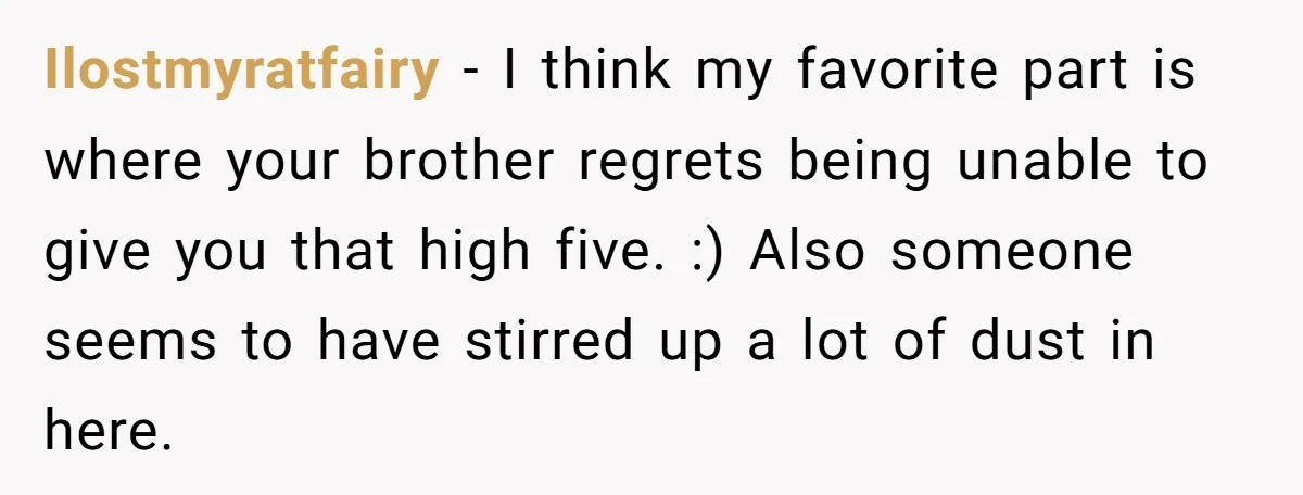 Ilostmyratfairy − I think my favorite part is where your brother regrets being unable to give you that high five. :) Also someone seems to have stirred up a lot...