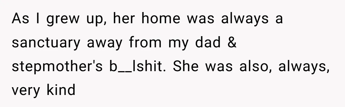 As I grew up, her home was always a sanctuary away from my dad & stepmother's b__lshit. She was also, always, very kind
