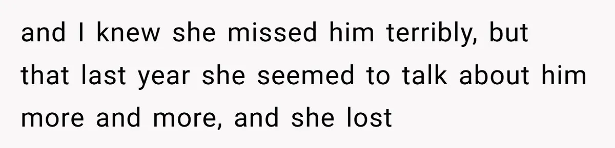 and I knew she missed him terribly, but that last year she seemed to talk about him more and more, and she lost