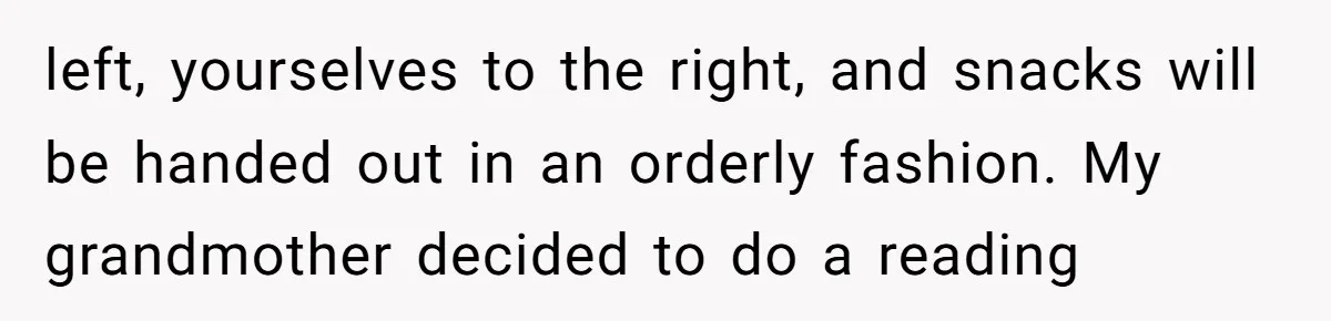 left, yourselves to the right, and snacks will be handed out in an orderly fashion. My grandmother decided to do a reading