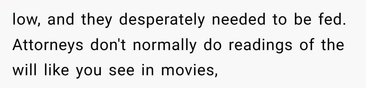 low, and they desperately needed to be fed. Attorneys don't normally do readings of the will like you see in movies,