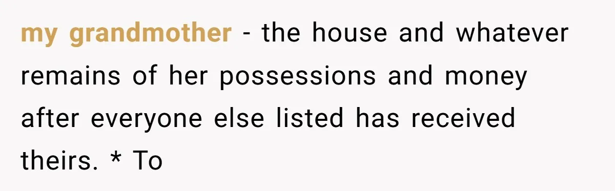 my grandmother - the house and whatever remains of her possessions and money after everyone else listed has received theirs. * To