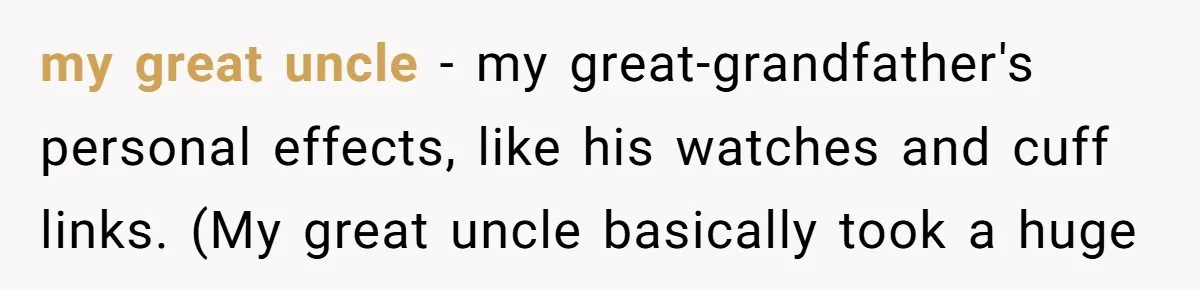 my great uncle - my great-grandfather's personal effects, like his watches and cuff links. (My great uncle basically took a huge