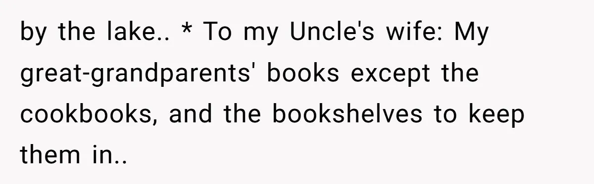 by the lake.. * To my Uncle's wife: My great-grandparents' books except the cookbooks, and the bookshelves to keep them in..