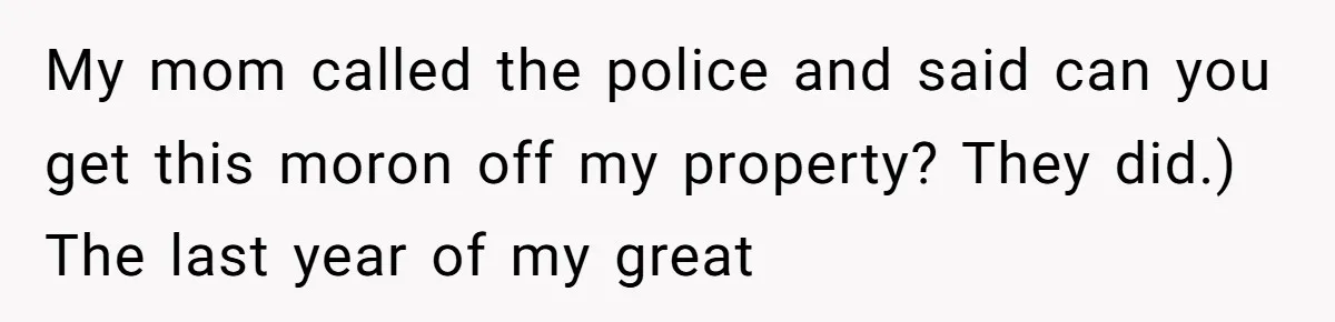 My mom called the police and said can you get this moron off my property? They did.) The last year of my great