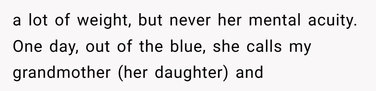 a lot of weight, but never her mental acuity. One day, out of the blue, she calls my grandmother (her daughter) and