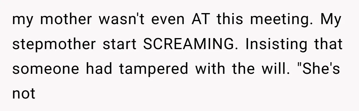 my mother wasn't even AT this meeting. My stepmother start SCREAMING. Insisting that someone had tampered with the will. "She's not