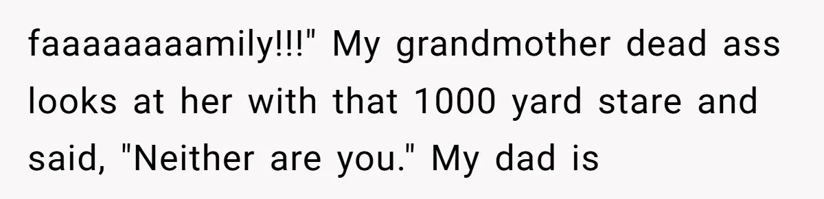 faaaaaaaamily!!!" My grandmother dead ass looks at her with that 1000 yard stare and said, "Neither are you." My dad is