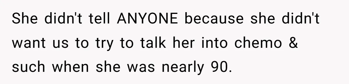 She didn't tell ANYONE because she didn't want us to try to talk her into chemo & such when she was nearly 90.