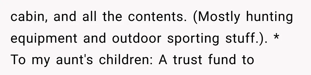 cabin, and all the contents. (Mostly hunting equipment and outdoor sporting stuff.). * To my aunt's children: A trust fund to