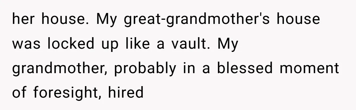 her house. My great-grandmother's house was locked up like a vault. My grandmother, probably in a blessed moment of foresight, hired