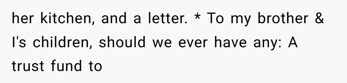 her kitchen, and a letter. * To my brother & I's children, should we ever have any: A trust fund to