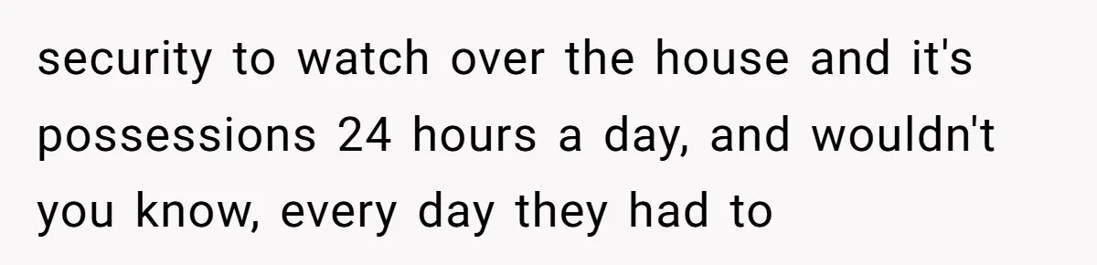 security to watch over the house and it's possessions 24 hours a day, and wouldn't you know, every day they had to