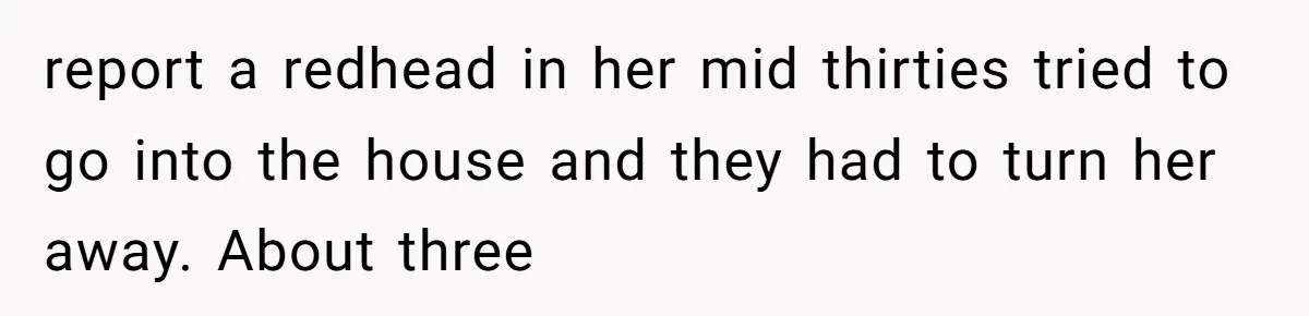 report a redhead in her mid thirties tried to go into the house and they had to turn her away. About three
