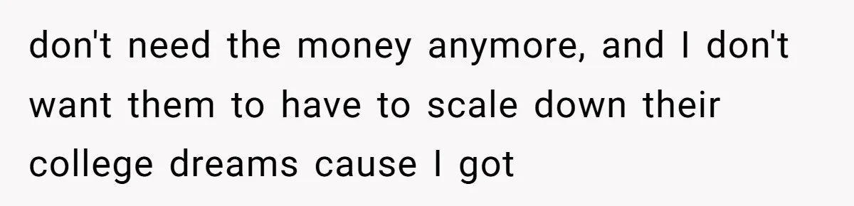 don't need the money anymore, and I don't want them to have to scale down their college dreams cause I got