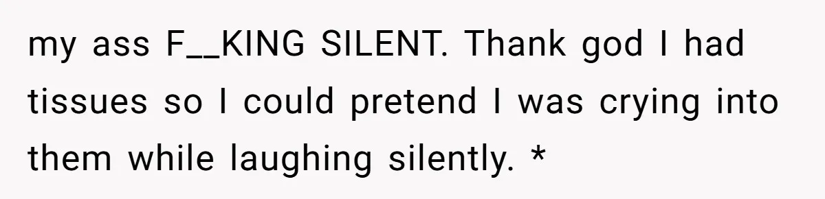 my ass F__KING SILENT. Thank god I had tissues so I could pretend I was crying into them while laughing silently. *