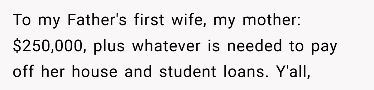 To my Father's first wife, my mother: $250,000, plus whatever is needed to pay off her house and student loans. Y'all,