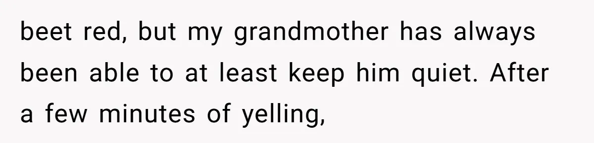 beet red, but my grandmother has always been able to at least keep him quiet. After a few minutes of yelling,