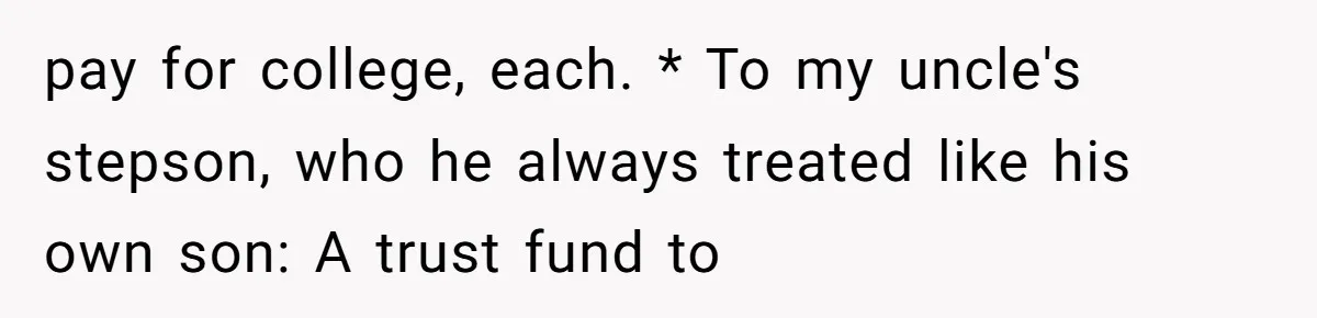 pay for college, each. * To my uncle's stepson, who he always treated like his own son: A trust fund to