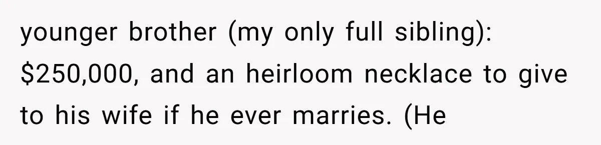 younger brother (my only full sibling): $250,000, and an heirloom necklace to give to his wife if he ever marries. (He
