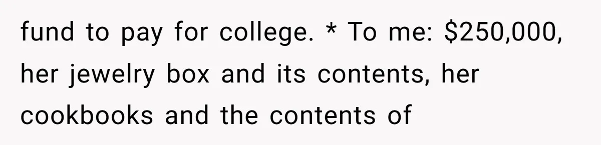 fund to pay for college. * To me: $250,000, her jewelry box and its contents, her cookbooks and the contents of