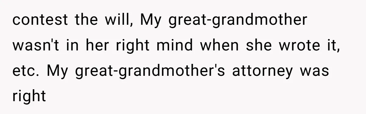 contest the will, My great-grandmother wasn't in her right mind when she wrote it, etc. My great-grandmother's attorney was right