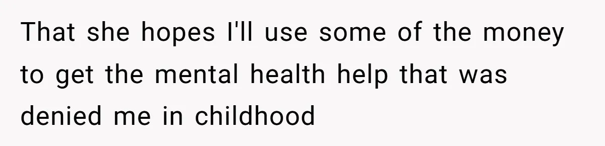 That she hopes I'll use some of the money to get the mental health help that was denied me in childhood