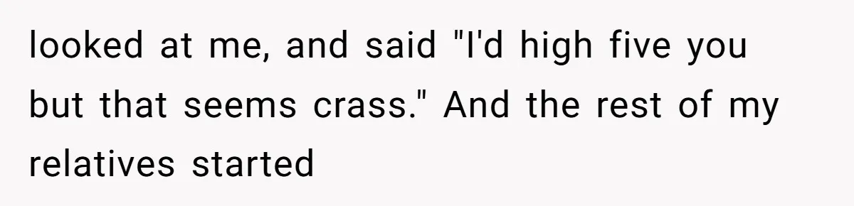 looked at me, and said "I'd high five you but that seems crass." And the rest of my relatives started