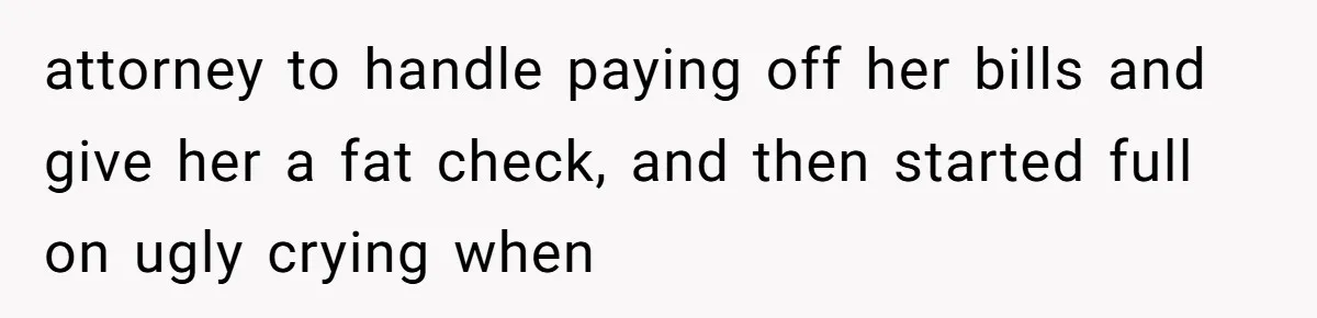attorney to handle paying off her bills and give her a fat check, and then started full on ugly crying when