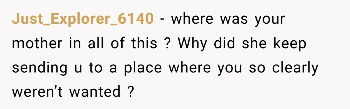 Just_Explorer_6140 − where was your mother in all of this ? Why did she keep sending u to a place where you so clearly weren’t wanted ?