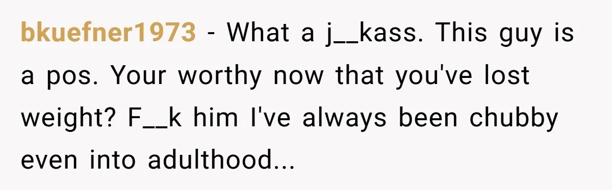 bkuefner1973 − What a j__kass. This guy is a pos. Your worthy now that you've lost weight? F__k him I've always been chubby even into adulthood...