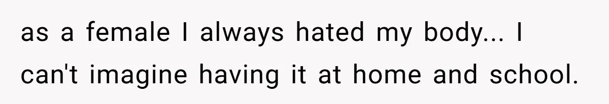 as a female I always hated my body... I can't imagine having it at home and school.