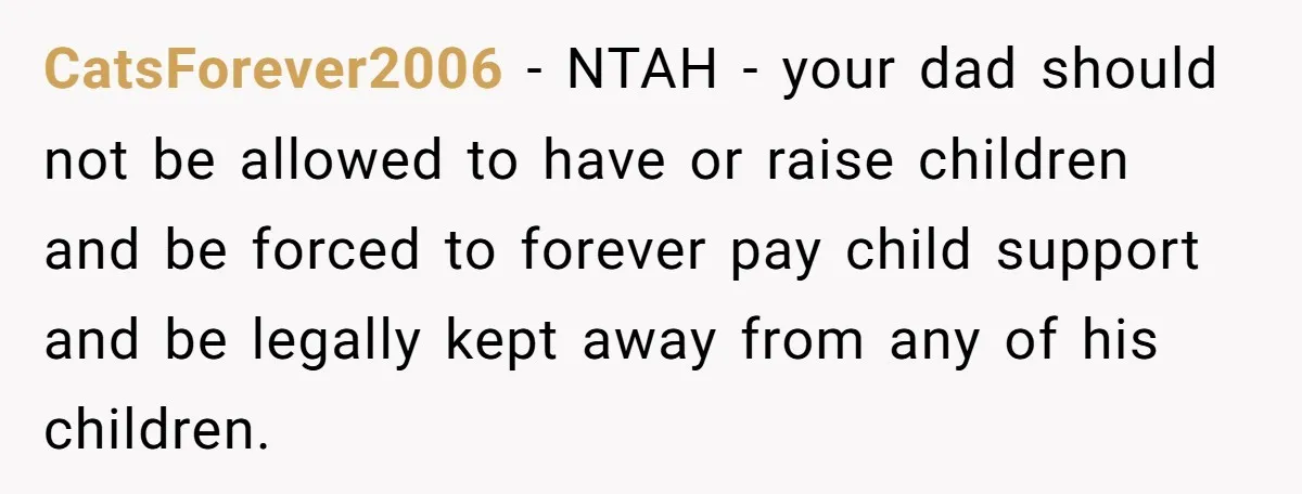 CatsForever2006 − NTAH - your dad should not be allowed to have or raise children and be forced to forever pay child support and be legally kept away from any...
