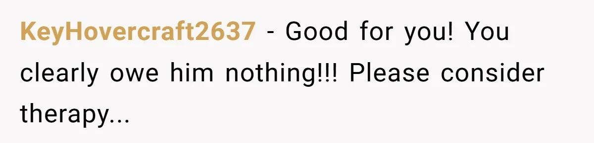 KeyHovercraft2637 − Good for you! You clearly owe him nothing!!! Please consider therapy...