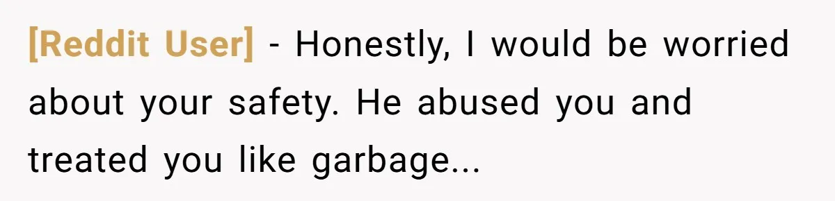[Reddit User] − Honestly, I would be worried about your safety. He abused you and treated you like garbage...