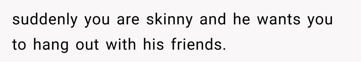 suddenly you are skinny and he wants you to hang out with his friends.