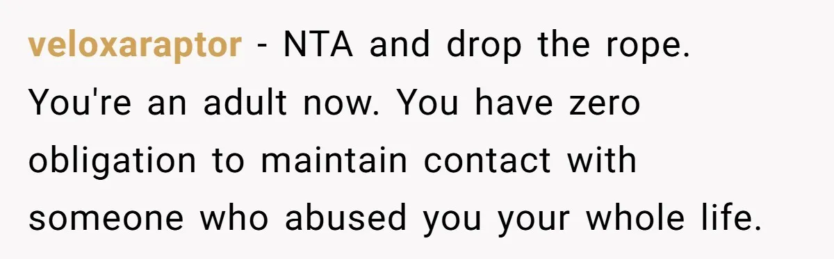 veloxaraptor − NTA and drop the rope. You're an adult now. You have zero obligation to maintain contact with someone who abused you your whole life.