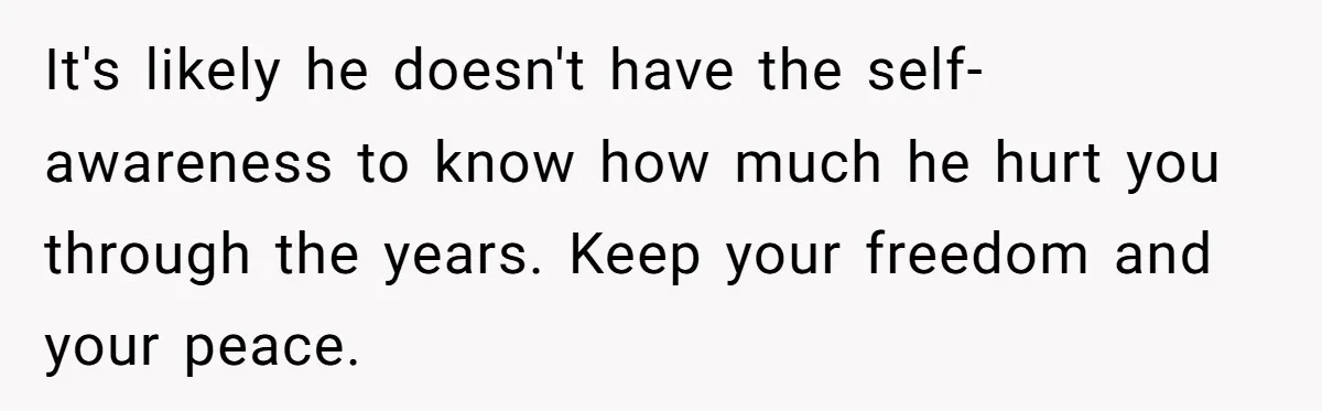 It's likely he doesn't have the self-awareness to know how much he hurt you through the years. Keep your freedom and your peace.